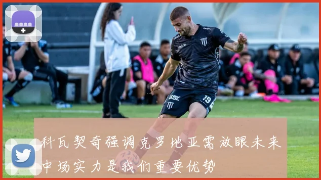 科瓦契奇强调克罗地亚需放眼未来中场实力是我们重要优势