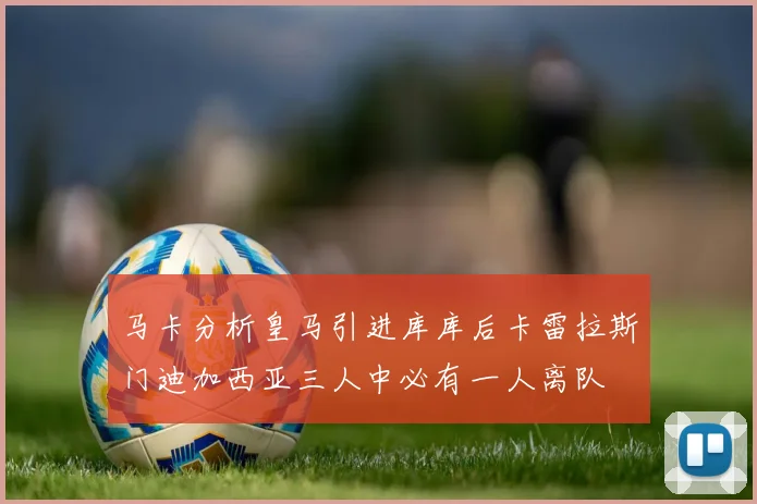 马卡分析皇马引进库库后卡雷拉斯门迪加西亚三人中必有一人离队