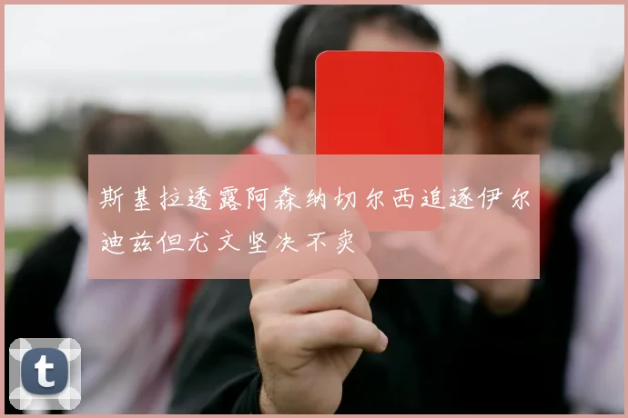 斯基拉透露阿森纳切尔西追逐伊尔迪兹但尤文坚决不卖