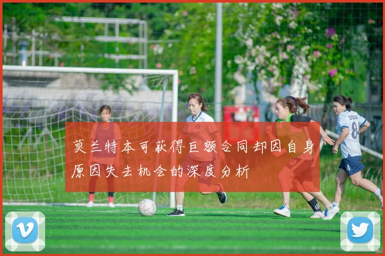 莫兰特本可获得巨额合同却因自身原因失去机会的深度分析
