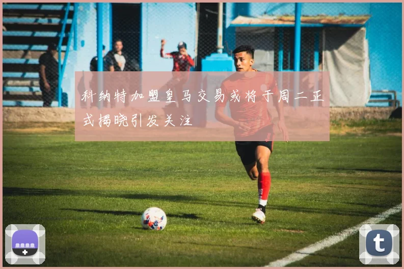 科纳特加盟皇马交易或将于周二正式揭晓引发关注