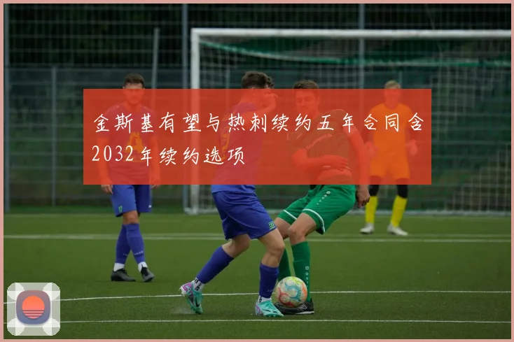金斯基有望与热刺续约五年合同含2032年续约选项
