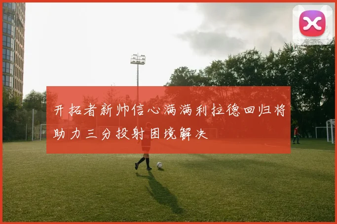 开拓者新帅信心满满利拉德回归将助力三分投射困境解决