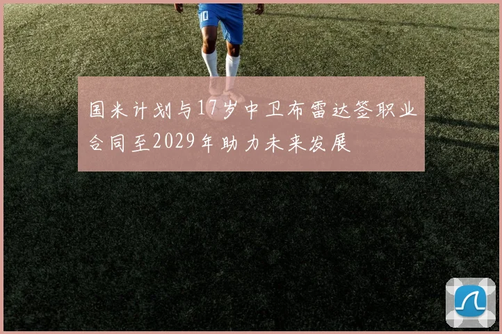国米计划与17岁中卫布雷达签职业合同至2029年助力未来发展