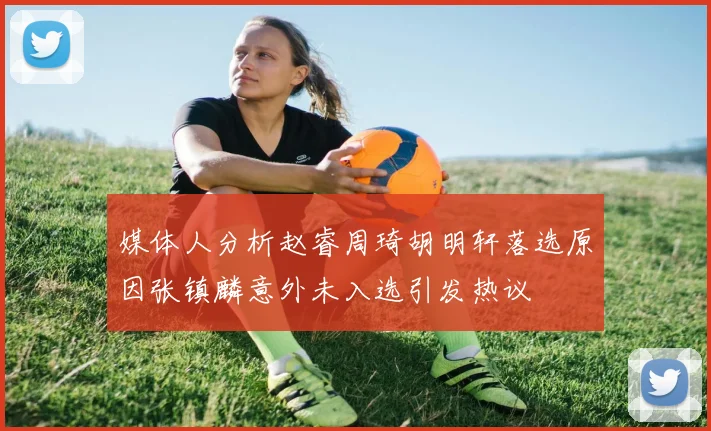 媒体人分析赵睿周琦胡明轩落选原因张镇麟意外未入选引发热议