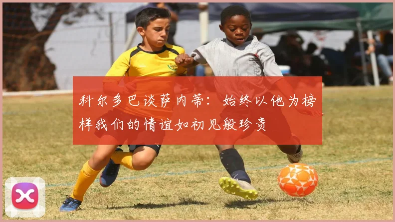 科尔多巴谈萨内蒂：始终以他为榜样我们的情谊如初见般珍贵