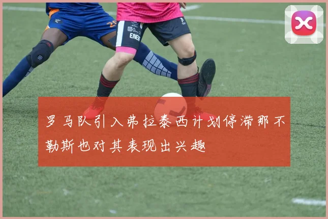 罗马队引入弗拉泰西计划停滞那不勒斯也对其表现出兴趣