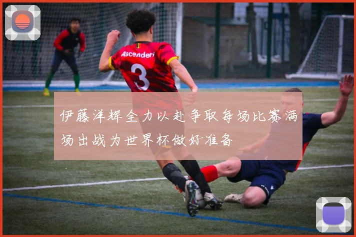 伊藤洋辉全力以赴争取每场比赛满场出战为世界杯做好准备