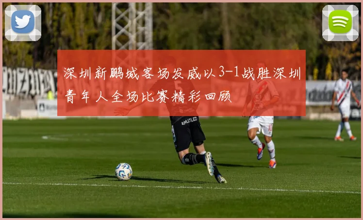 深圳新鹏城客场发威以3-1战胜深圳青年人全场比赛精彩回顾