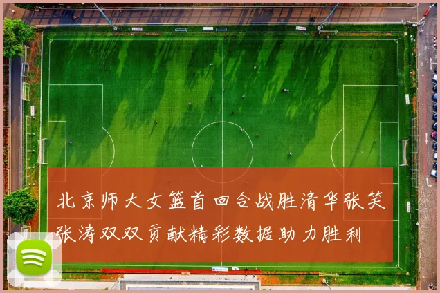 北京师大女篮首回合战胜清华张笑张涛双双贡献精彩数据助力胜利