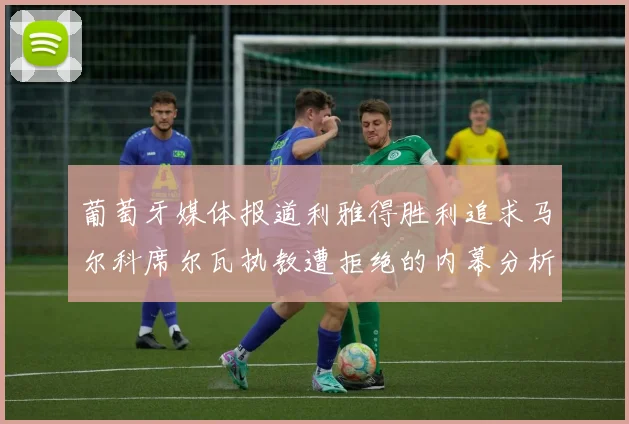 葡萄牙媒体报道利雅得胜利追求马尔科席尔瓦执教遭拒绝的内幕分析